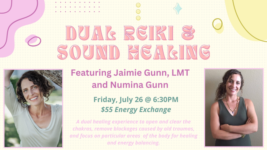 Dual Reiki & Sound Healing Featuring Jaimie Gunn, LMT and Numina Gunn Friday, July 26 @ 6:30PM $55 Energy Exchange A dual healing experience to open and clear the chakras, remove blockages caused by old traumas, and focus on particular areas of the body for healing and energy balancing.
