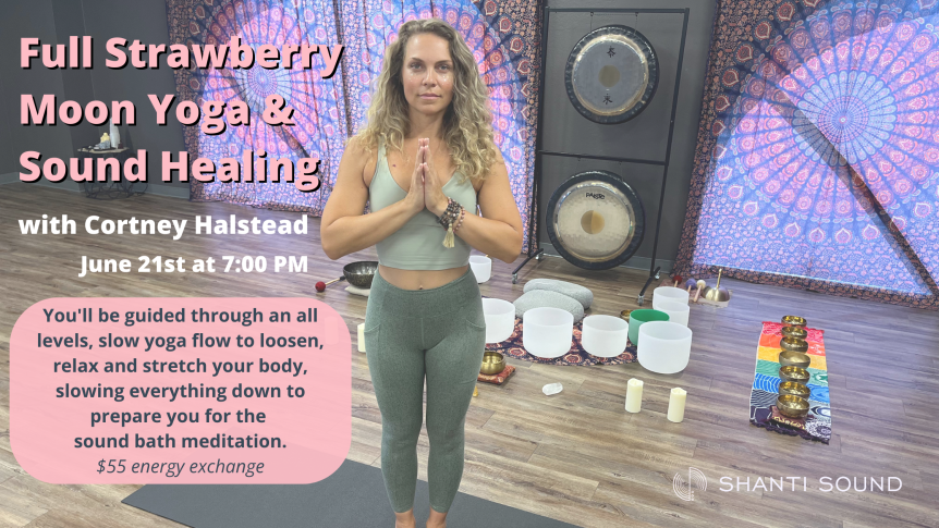Full Strawberry Moon Yoga & Sound Healing with Cortney Halstead June 21st at 7pm You'll be guided through an all levels, slow yoga flow to loosen, relax and stretch your body, slowing everything down to prepare you for the sound bath meditation. $55 energy exchange