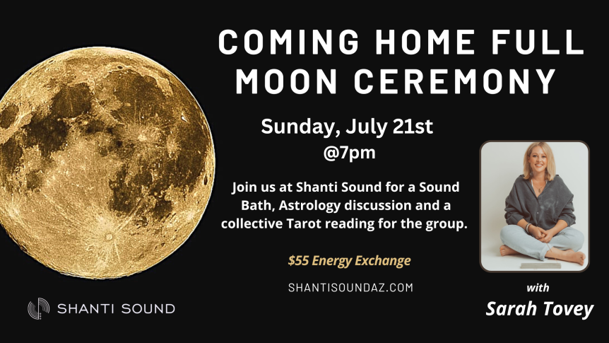 Coming Home Full Moon Ceremony Sunday, July 21st @7pm Join us at Shanti Sound for a Sound Bath, Astrology discussion and a collective Tarot reading for the group. $55 Energy exchange ShantiSoundAZ.com