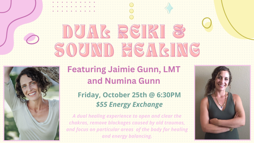 Dual Reiki & Sound Healing Featuring Jaimie Gunn, LMT and Numina Gunn Friday, October 25 @ 6:30PM $55 Energy Exchange A dual healing experience to open and clear the chakras, remove blockages caused by old traumas, and focus on particular areas of the body for healing and energy balancing.