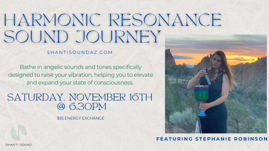 Harmonic Resonance Sound Journey with Stephanie Robinson Bathe in angelic sounds and tones specifically designed to raise your vibration, helping you to elevate and expand your state of consciousness. Saturday, November 16 @ 6:30PM $55 Energy Exchange