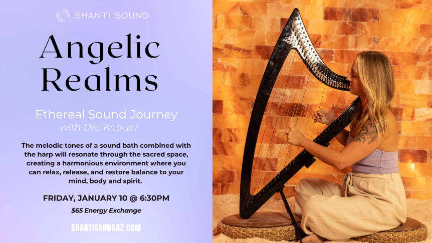 Angelic Realms Ethereal Sound Journey with Dre Knauer The melodic tones of a sound bath combined with the harp will resonate through the sacred space, creating a harmonious environment where you can relax, release, and restore balance to your mind, body and spirit. FRIDAY, January 10 @ 6:30pm $65 Energy Exchange ShantiSoundAZ.com