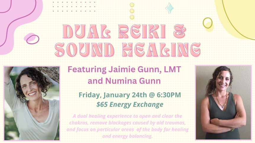 Dual Reiki & Sound Healing Featuring Jaimie Gunn, LMT and Numina Gunn Friday, January 24 @ 6:30PM $65 Energy Exchange A dual healing experience to open and clear the chakras, remove blockages caused by old traumas, and focus on particular areas of the body for healing and energy balancing.