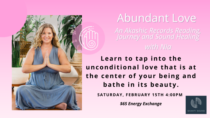 Abundant Love An Akashic Records Reading, Journey and Sound Healing with Nia Learn to tap into the unconditional love that is at the center of your being and bathe in its beauty. SATURDAY, February 15th 4:00PM $65 Energy Exchange