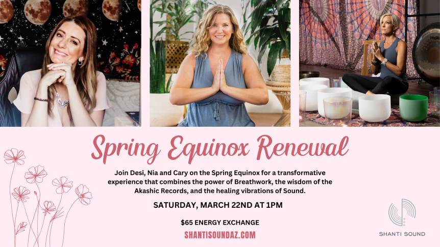 Spring Equinox Renewal Join Desi, Nia and Cary on the Spring Equinox for a transformative experience that combines the power of Breathwork, the wisdom of the Akashic Records, and the healing vibrations of Sound. Saturday, March 22nd at 1pm $65 Energy Exchange